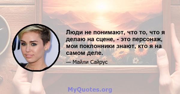 Люди не понимают, что то, что я делаю на сцене, - это персонаж, мои поклонники знают, кто я на самом деле.