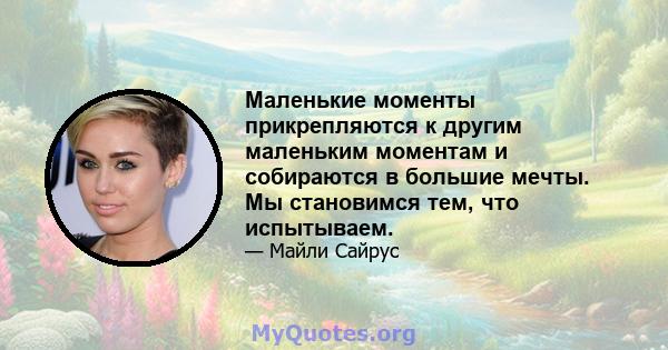 Маленькие моменты прикрепляются к другим маленьким моментам и собираются в большие мечты. Мы становимся тем, что испытываем.