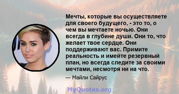 Мечты, которые вы осуществляете для своего будущего, - это то, о чем вы мечтаете ночью. Они всегда в глубине души. Они то, что желает твое сердце. Они поддерживают вас. Примите реальность и имейте резервный план, но