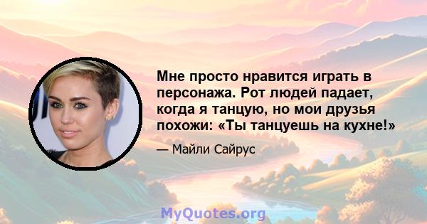 Мне просто нравится играть в персонажа. Рот людей падает, когда я танцую, но мои друзья похожи: «Ты танцуешь на кухне!»