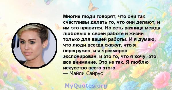 Многие люди говорят, что они так счастливы делать то, что они делают, и им это нравится. Но есть разница между любовью к своей работе и жизни только для вашей работы. И я думаю, что люди всегда скажут, что я перегружен, 