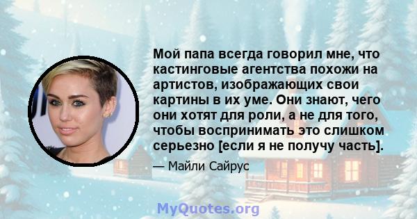 Мой папа всегда говорил мне, что кастинговые агентства похожи на артистов, изображающих свои картины в их уме. Они знают, чего они хотят для роли, а не для того, чтобы воспринимать это слишком серьезно [если я не получу 