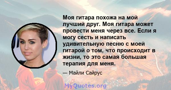 Моя гитара похожа на мой лучший друг. Моя гитара может провести меня через все. Если я могу сесть и написать удивительную песню с моей гитарой о том, что происходит в жизни, то это самая большая терапия для меня.