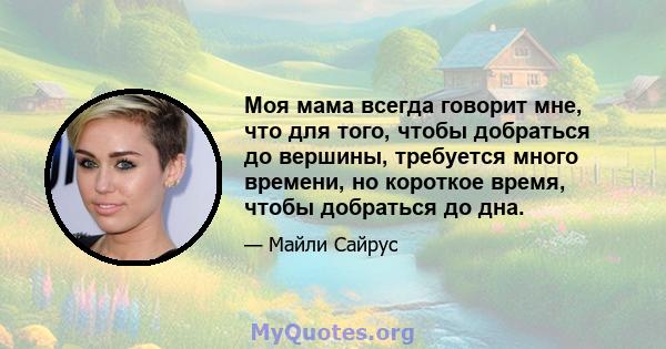 Моя мама всегда говорит мне, что для того, чтобы добраться до вершины, требуется много времени, но короткое время, чтобы добраться до дна.