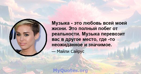 Музыка - это любовь всей моей жизни. Это полный побег от реальности. Музыка перевозит вас в другое место, где -то неожиданное и значимое.