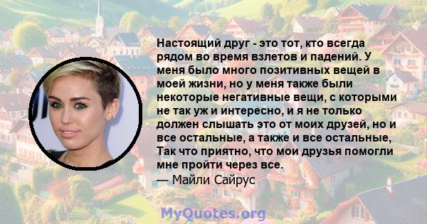 Настоящий друг - это тот, кто всегда рядом во время взлетов и падений. У меня было много позитивных вещей в моей жизни, но у меня также были некоторые негативные вещи, с которыми не так уж и интересно, и я не только