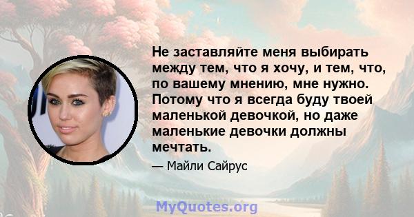 Не заставляйте меня выбирать между тем, что я хочу, и тем, что, по вашему мнению, мне нужно. Потому что я всегда буду твоей маленькой девочкой, но даже маленькие девочки должны мечтать.