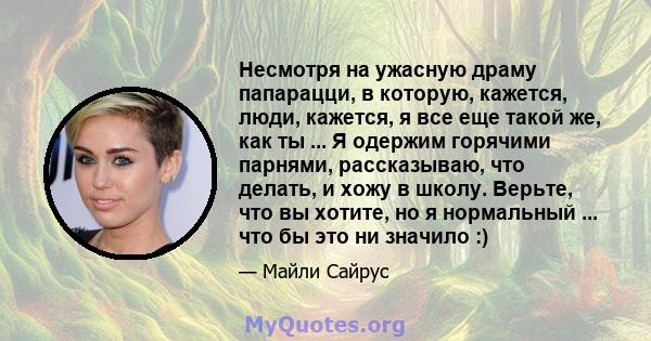 Несмотря на ужасную драму папарацци, в которую, кажется, люди, кажется, я все еще такой же, как ты ... Я одержим горячими парнями, рассказываю, что делать, и хожу в школу. Верьте, что вы хотите, но я нормальный ... что