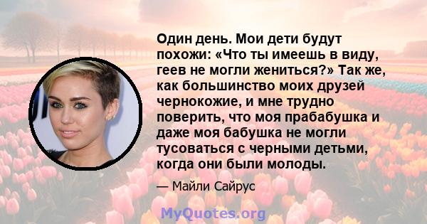 Один день. Мои дети будут похожи: «Что ты имеешь в виду, геев не могли жениться?» Так же, как большинство моих друзей чернокожие, и мне трудно поверить, что моя прабабушка и даже моя бабушка не могли тусоваться с