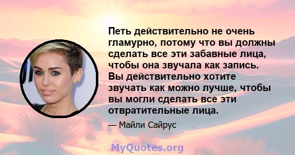 Петь действительно не очень гламурно, потому что вы должны сделать все эти забавные лица, чтобы она звучала как запись. Вы действительно хотите звучать как можно лучше, чтобы вы могли сделать все эти отвратительные лица.