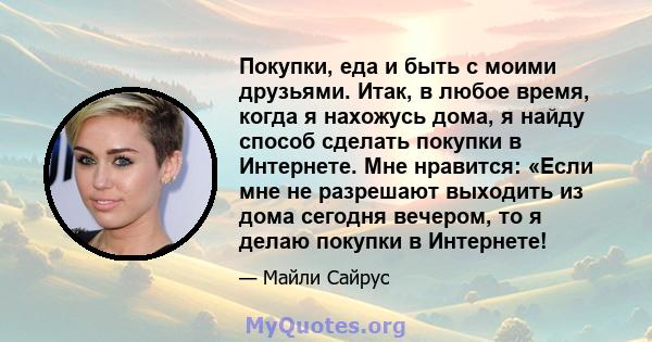 Покупки, еда и быть с моими друзьями. Итак, в любое время, когда я нахожусь дома, я найду способ сделать покупки в Интернете. Мне нравится: «Если мне не разрешают выходить из дома сегодня вечером, то я делаю покупки в