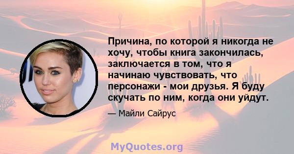 Причина, по которой я никогда не хочу, чтобы книга закончилась, заключается в том, что я начинаю чувствовать, что персонажи - мои друзья. Я буду скучать по ним, когда они уйдут.