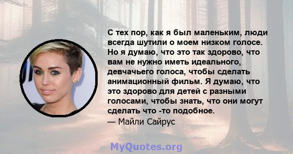 С тех пор, как я был маленьким, люди всегда шутили о моем низком голосе. Но я думаю, что это так здорово, что вам не нужно иметь идеального, девчачьего голоса, чтобы сделать анимационный фильм. Я думаю, что это здорово