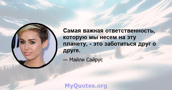 Самая важная ответственность, которую мы несем на эту планету, - это заботиться друг о друге.