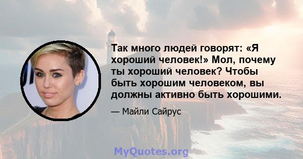 Так много людей говорят: «Я хороший человек!» Мол, почему ты хороший человек? Чтобы быть хорошим человеком, вы должны активно быть хорошими.