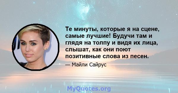 Те минуты, которые я на сцене, самые лучшие! Будучи там и глядя на толпу и видя их лица, слышат, как они поют позитивные слова из песен.