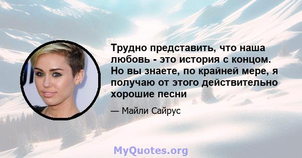 Трудно представить, что наша любовь - это история с концом. Но вы знаете, по крайней мере, я получаю от этого действительно хорошие песни