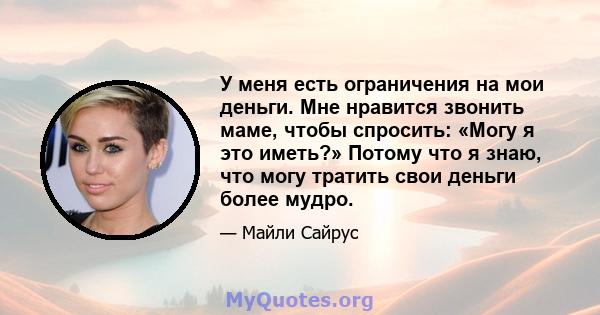 У меня есть ограничения на мои деньги. Мне нравится звонить маме, чтобы спросить: «Могу я это иметь?» Потому что я знаю, что могу тратить свои деньги более мудро.