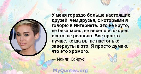 У меня гораздо больше настоящих друзей, чем друзья, с которыми я говорю в Интернете. Это не круто, не безопасно, не весело и, скорее всего, не реально. Все просто лучше, когда вы не настолько завернуты в это. Я просто