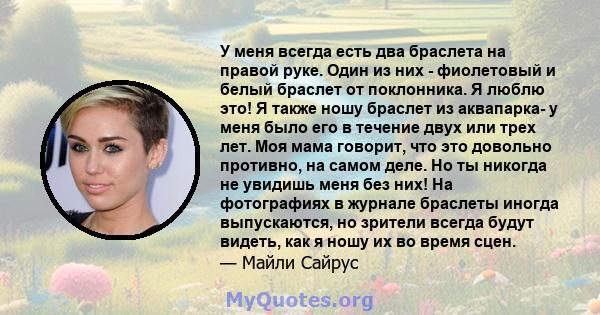 У меня всегда есть два браслета на правой руке. Один из них - фиолетовый и белый браслет от поклонника. Я люблю это! Я также ношу браслет из аквапарка- у меня было его в течение двух или трех лет. Моя мама говорит, что