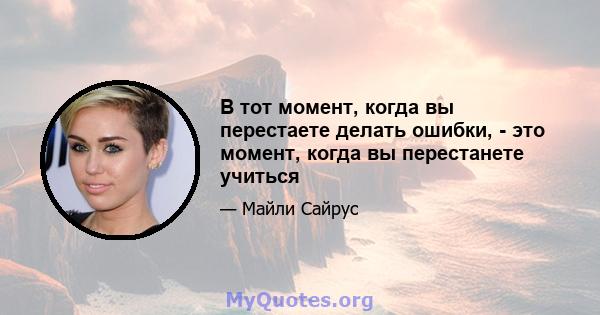 В тот момент, когда вы перестаете делать ошибки, - это момент, когда вы перестанете учиться