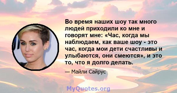 Во время наших шоу так много людей приходили ко мне и говорят мне: «Час, когда мы наблюдаем, как ваше шоу - это час, когда мои дети счастливы и улыбаются, они смеются», и это то, что я долго делать.