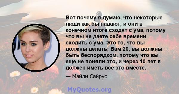 Вот почему я думаю, что некоторые люди как бы падают, и они в конечном итоге сходят с ума, потому что вы не даете себе времени сходить с ума. Это то, что вы должны делать; Вам 20, вы должны быть беспорядком, потому что