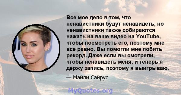 Все мое дело в том, что ненавистники будут ненавидеть, но ненавистники также собираются нажать на ваше видео на YouTube, чтобы посмотреть его, поэтому мне все равно. Вы помогли мне побить рекорд. Даже если вы смотрели,