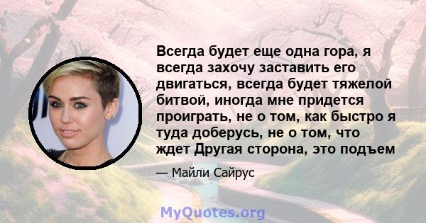 Всегда будет еще одна гора, я всегда захочу заставить его двигаться, всегда будет тяжелой битвой, иногда мне придется проиграть, не о том, как быстро я туда доберусь, не о том, что ждет Другая сторона, это подъем