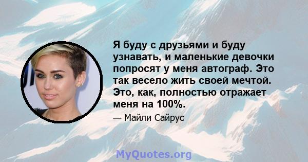 Я буду с друзьями и буду узнавать, и маленькие девочки попросят у меня автограф. Это так весело жить своей мечтой. Это, как, полностью отражает меня на 100%.