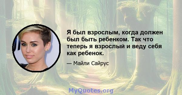 Я был взрослым, когда должен был быть ребенком. Так что теперь я взрослый и веду себя как ребенок.