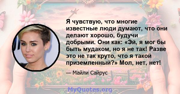 Я чувствую, что многие известные люди думают, что они делают хорошо, будучи добрыми. Они как: «Эй, я мог бы быть мудаком, но я не так! Разве это не так круто, что я такой приземленный?» Мол, нет, нет!