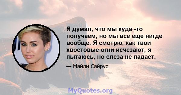 Я думал, что мы куда -то получаем, но мы все еще нигде вообще. Я смотрю, как твои хвостовые огни исчезают, я пытаюсь, но слеза не падает.