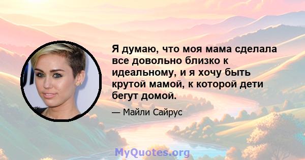 Я думаю, что моя мама сделала все довольно близко к идеальному, и я хочу быть крутой мамой, к которой дети бегут домой.