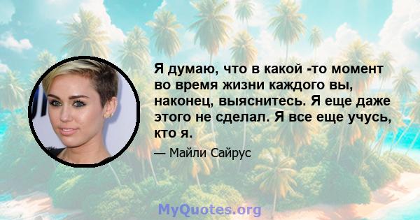 Я думаю, что в какой -то момент во время жизни каждого вы, наконец, выяснитесь. Я еще даже этого не сделал. Я все еще учусь, кто я.