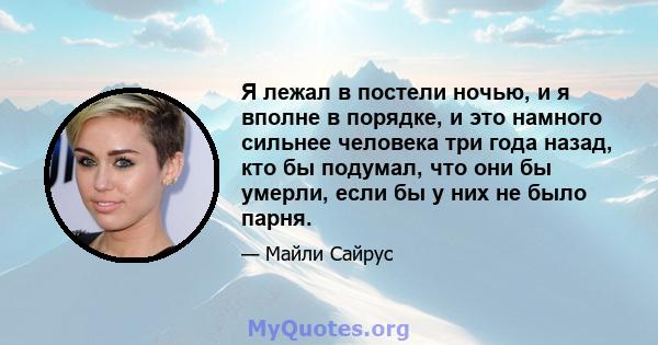 Я лежал в постели ночью, и я вполне в порядке, и это намного сильнее человека три года назад, кто бы подумал, что они бы умерли, если бы у них не было парня.