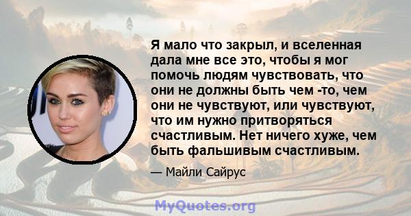 Я мало что закрыл, и вселенная дала мне все это, чтобы я мог помочь людям чувствовать, что они не должны быть чем -то, чем они не чувствуют, или чувствуют, что им нужно притворяться счастливым. Нет ничего хуже, чем быть 