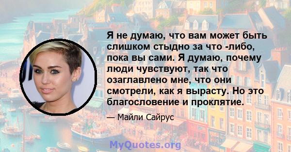 Я не думаю, что вам может быть слишком стыдно за что -либо, пока вы сами. Я думаю, почему люди чувствуют, так что озаглавлено мне, что они смотрели, как я вырасту. Но это благословение и проклятие.