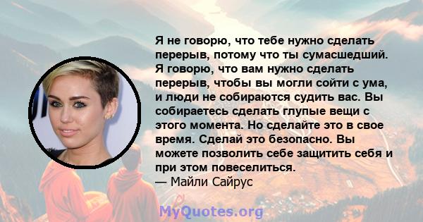 Я не говорю, что тебе нужно сделать перерыв, потому что ты сумасшедший. Я говорю, что вам нужно сделать перерыв, чтобы вы могли сойти с ума, и люди не собираются судить вас. Вы собираетесь сделать глупые вещи с этого