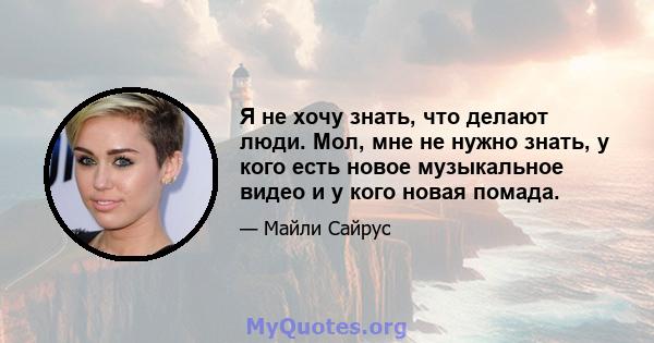 Я не хочу знать, что делают люди. Мол, мне не нужно знать, у кого есть новое музыкальное видео и у кого новая помада.