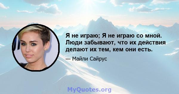 Я не играю; Я не играю со мной. Люди забывают, что их действия делают их тем, кем они есть.