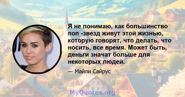 Я не понимаю, как большинство поп -звезд живут этой жизнью, которую говорят, что делать, что носить, все время. Может быть, деньги значат больше для некоторых людей.