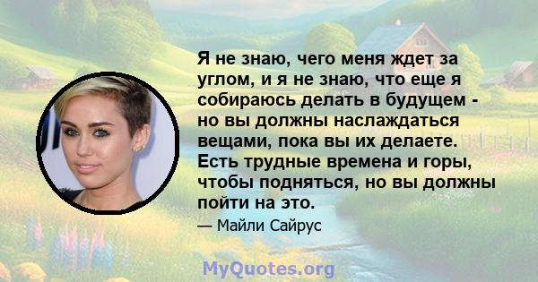 Я не знаю, чего меня ждет за углом, и я не знаю, что еще я собираюсь делать в будущем - но вы должны наслаждаться вещами, пока вы их делаете. Есть трудные времена и горы, чтобы подняться, но вы должны пойти на это.