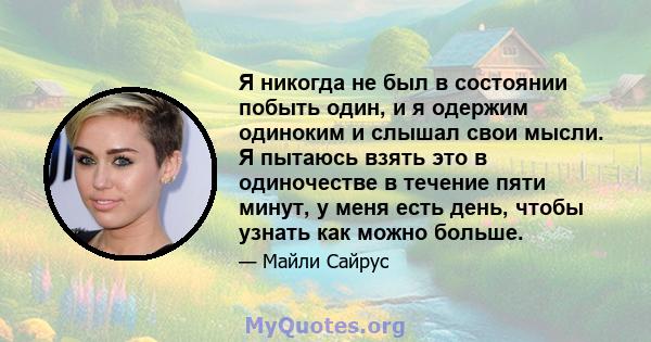 Я никогда не был в состоянии побыть один, и я одержим одиноким и слышал свои мысли. Я пытаюсь взять это в одиночестве в течение пяти минут, у меня есть день, чтобы узнать как можно больше.