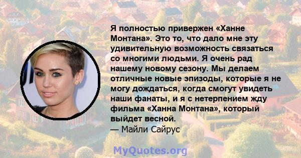 Я полностью привержен «Ханне Монтана». Это то, что дало мне эту удивительную возможность связаться со многими людьми. Я очень рад нашему новому сезону. Мы делаем отличные новые эпизоды, которые я не могу дождаться,