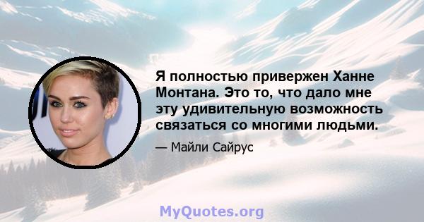 Я полностью привержен Ханне Монтана. Это то, что дало мне эту удивительную возможность связаться со многими людьми.