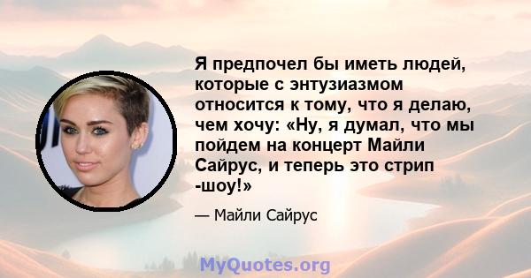 Я предпочел бы иметь людей, которые с энтузиазмом относится к тому, что я делаю, чем хочу: «Ну, я думал, что мы пойдем на концерт Майли Сайрус, и теперь это стрип -шоу!»