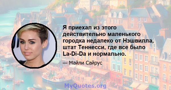 Я приехал из этого действительно маленького городка недалеко от Нэшвилла, штат Теннесси, где все было La-Di-Da и нормально.