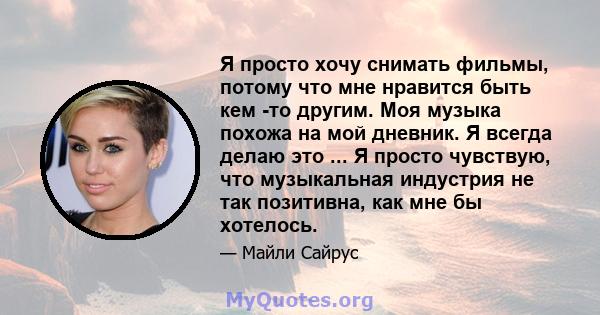 Я просто хочу снимать фильмы, потому что мне нравится быть кем -то другим. Моя музыка похожа на мой дневник. Я всегда делаю это ... Я просто чувствую, что музыкальная индустрия не так позитивна, как мне бы хотелось.