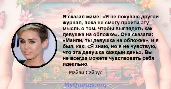 Я сказал маме: «Я не покупаю другой журнал, пока не смогу пройти эту мысль о том, чтобы выглядеть как девушка на обложке». Она сказала: «Майли, ты девушка на обложке», и я был, как: «Я знаю, но я не чувствую, что эта